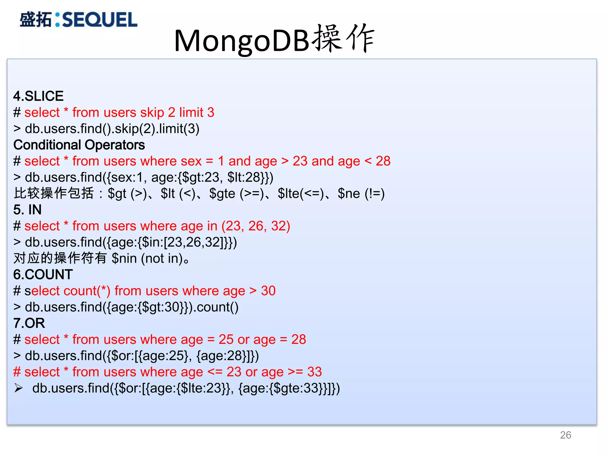 MongoDB操作
4.SLICE
# select * from users skip 2 limit 3
> db.users.find().skip(2).limit(3)
Conditional Operators
# select * from users where sex = 1 and age > 23 and age < 28
> db.users.find({sex:1, age:{$gt:23, $lt:28}})
比较操作包括：$gt (>)、$lt (<)、$gte (>=)、$lte(<=)、$ne (!=)
5. IN
# select * from users where age in (23, 26, 32)
> db.users.find({age:{$in:[23,26,32]}})
对应的操作符有 $nin (not in)。
6.COUNT
# select count(*) from users where age > 30
> db.users.find({age:{$gt:30}}).count()
7.OR
# select * from users where age = 25 or age = 28
> db.users.find({$or:[{age:25}, {age:28}]})
# select * from users where age <= 23 or age >= 33
 db.users.find({$or:[{age:{$lte:23}}, {age:{$gte:33}}]})


                                                                26
 
