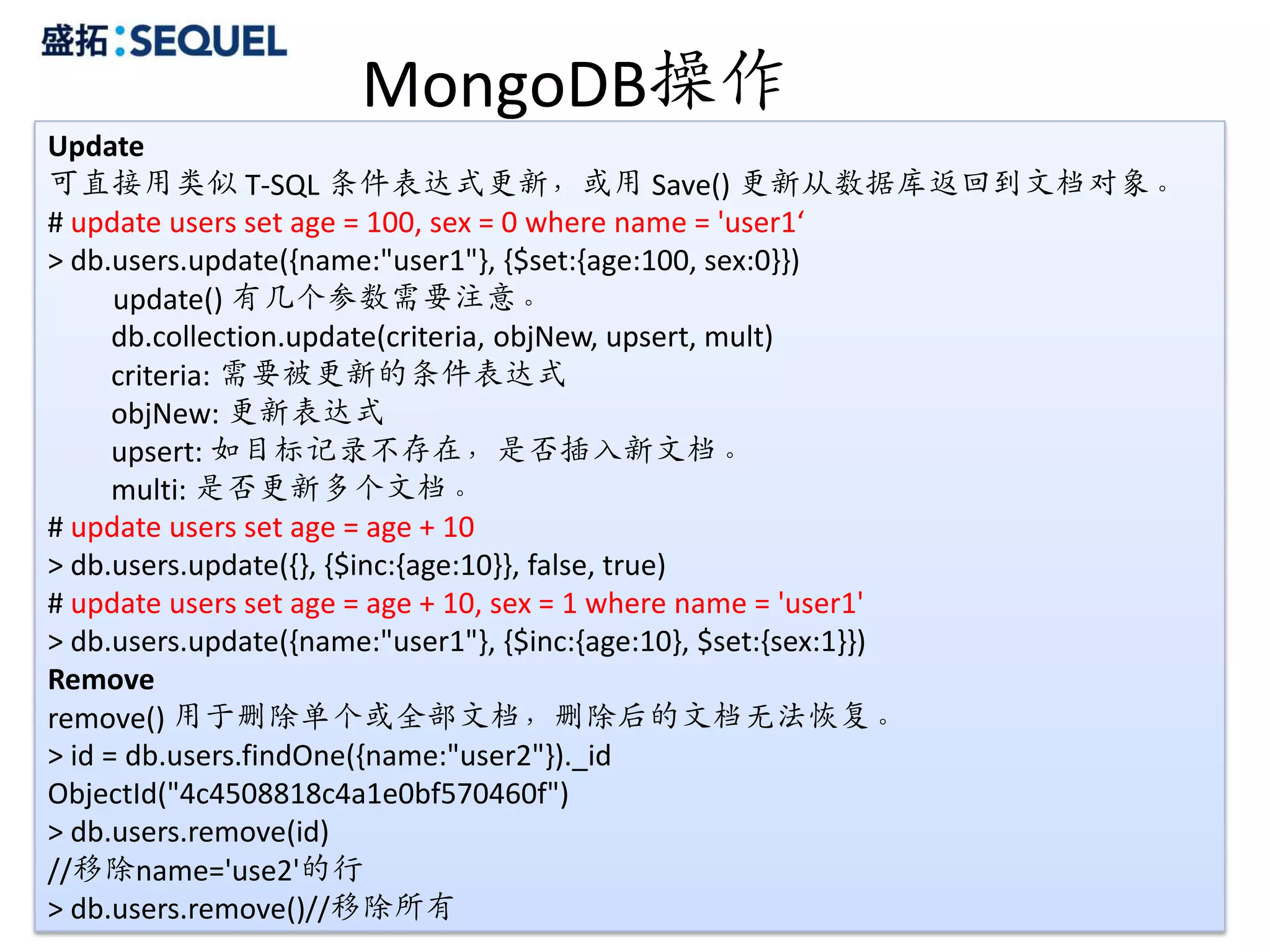MongoDB操作
Update
可直接用类似 T-SQL 条件表达式更新，或用 Save() 更新从数据库返回到文档对象。
# update users set age = 100, sex = 0 where name = 'user1‘
> db.users.update({name:"user1"}, {$set:{age:100, sex:0}})
      update() 有几个参数需要注意。
      db.collection.update(criteria, objNew, upsert, mult)
      criteria: 需要被更新的条件表达式
      objNew: 更新表达式
      upsert: 如目标记录不存在，是否插入新文档。
      multi: 是否更新多个文档。
# update users set age = age + 10
> db.users.update({}, {$inc:{age:10}}, false, true)
# update users set age = age + 10, sex = 1 where name = 'user1'
> db.users.update({name:"user1"}, {$inc:{age:10}, $set:{sex:1}})
Remove
remove() 用于删除单个或全部文档，删除后的文档无法恢复。
> id = db.users.findOne({name:"user2"})._id
ObjectId("4c4508818c4a1e0bf570460f")
> db.users.remove(id)
//移除name='use2'的行
> db.users.remove()//移除所有                                        27
 