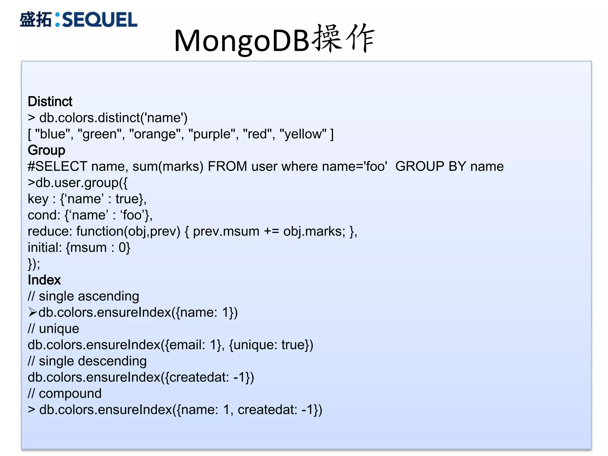 MongoDB操作
Distinct
> db.colors.distinct('name')
[ "blue", "green", "orange", "purple", "red", "yellow" ]
Group
#SELECT name, sum(marks) FROM user where name='foo' GROUP BY name
>db.user.group({
key : {‘name’ : true},
cond: {‘name’ : ‘foo’},
reduce: function(obj,prev) { prev.msum += obj.marks; },
initial: {msum : 0}
});
Index
// single ascending
db.colors.ensureIndex({name: 1})
// unique
db.colors.ensureIndex({email: 1}, {unique: true})
// single descending
db.colors.ensureIndex({createdat: -1})
// compound
> db.colors.ensureIndex({name: 1, createdat: -1})
                                                                    28
 