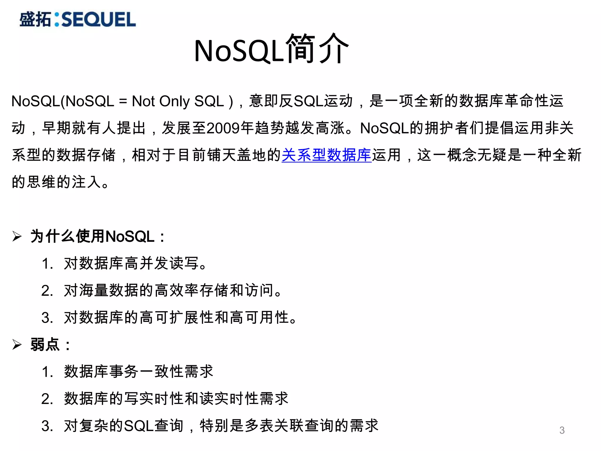 NoSQL简介
NoSQL(NoSQL = Not Only SQL )，意即反SQL运动，是一项全新的数据库革命性运
动，早期就有人提出，发展至2009年趋势越发高涨。NoSQL的拥护者们提倡运用非关
系型的数据存储，相对于目前铺天盖地的关系型数据库运用，这一概念无疑是一种全新
的思维的注入。


 为什么使用NoSQL：
  1. 对数据库高并发读写。
  2. 对海量数据的高效率存储和访问。
  3. 对数据库的高可扩展性和高可用性。
 弱点：
  1. 数据库事务一致性需求
  2. 数据库的写实时性和读实时性需求
  3. 对复杂的SQL查询，特别是多表关联查询的需求                       3
 