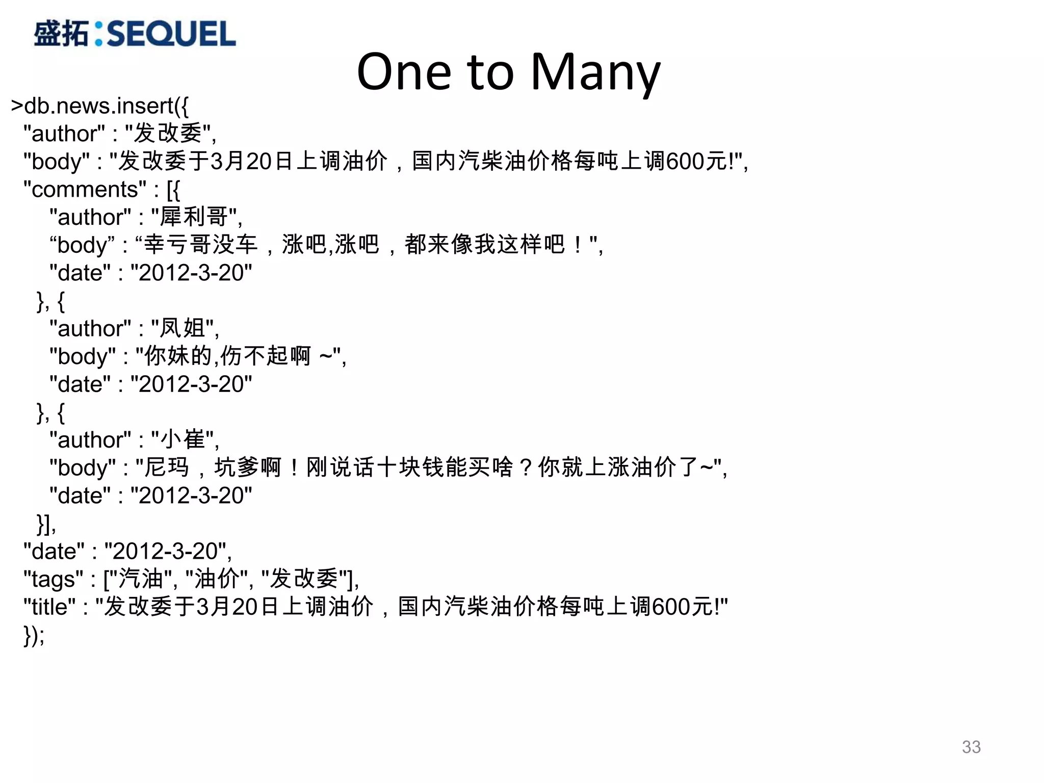 >db.news.insert({
                    One to Many
 "author" : "发改委",
 "body" : "发改委于3月20日上调油价，国内汽柴油价格每吨上调600元!",
 "comments" : [{
     "author" : "犀利哥",
     “body” : “幸亏哥没车，涨吧,涨吧，都来像我这样吧！",
     "date" : "2012-3-20"
   }, {
     "author" : "凤姐",
     "body" : "你妹的,伤不起啊 ~",
     "date" : "2012-3-20"
   }, {
     "author" : "小崔",
     "body" : "尼玛，坑爹啊！刚说话十块钱能买啥？你就上涨油价了~",
     "date" : "2012-3-20"
   }],
 "date" : "2012-3-20",
 "tags" : ["汽油", "油价", "发改委"],
 "title" : "发改委于3月20日上调油价，国内汽柴油价格每吨上调600元!"
 });



                                              33
 