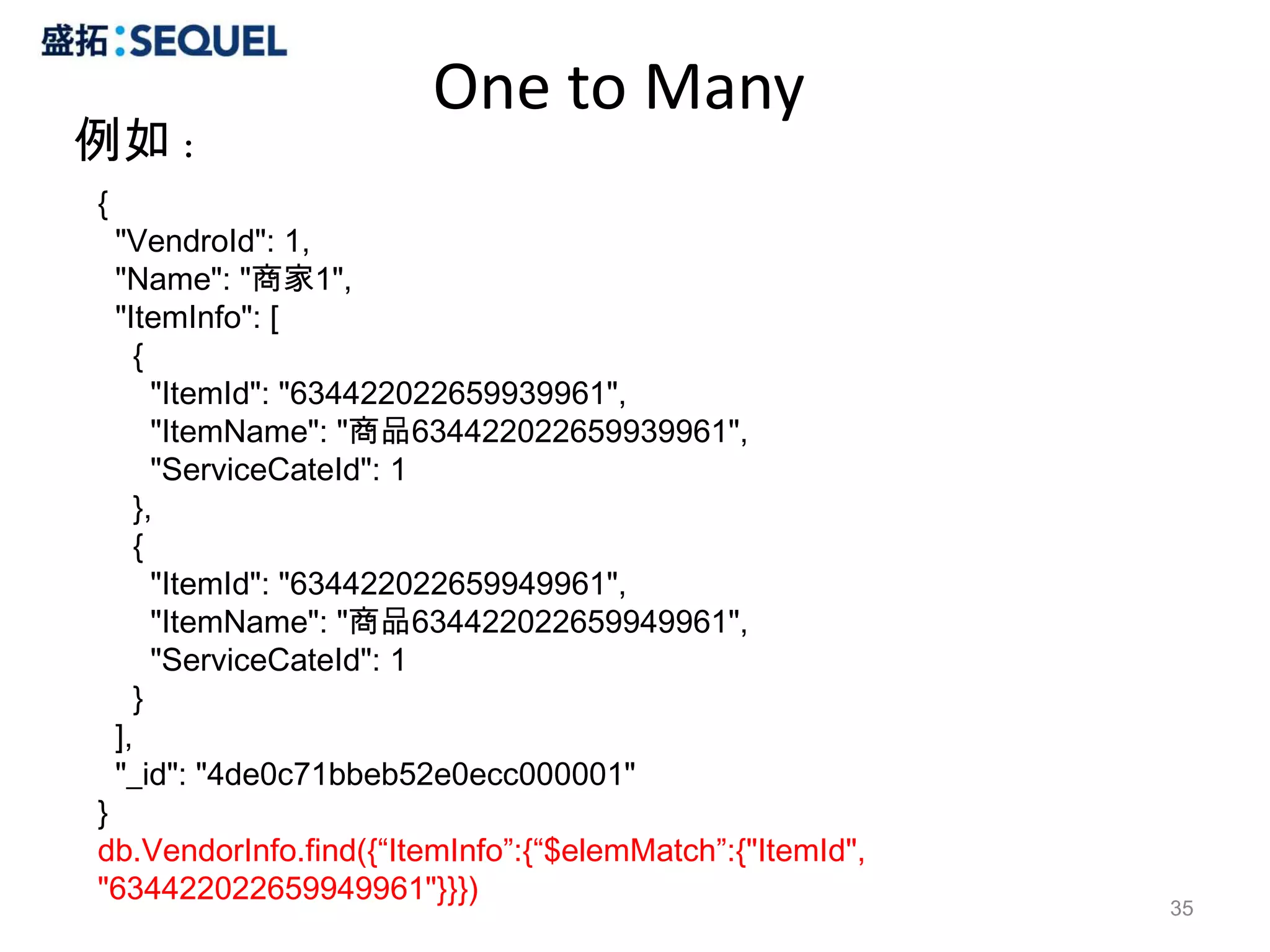 One to Many
例如：
{
    "VendroId": 1,
    "Name": "商家1",
    "ItemInfo": [
      {
        "ItemId": "634422022659939961",
        "ItemName": "商品634422022659939961",
        "ServiceCateId": 1
      },
      {
        "ItemId": "634422022659949961",
        "ItemName": "商品634422022659949961",
        "ServiceCateId": 1
      }
    ],
    "_id": "4de0c71bbeb52e0ecc000001"
}
db.VendorInfo.find({“ItemInfo”:{“$elemMatch”:{"ItemId",
"634422022659949961"}}})
                                                          35
 