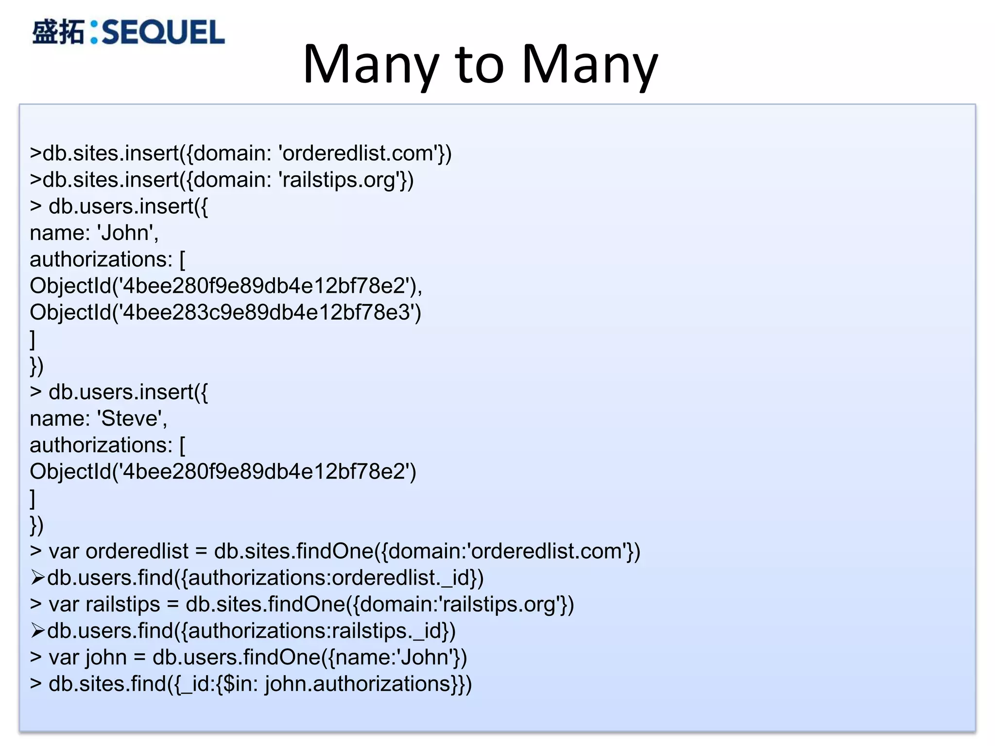 Many to Many
>db.sites.insert({domain: 'orderedlist.com'})
>db.sites.insert({domain: 'railstips.org'})
> db.users.insert({
name: 'John',
authorizations: [
ObjectId('4bee280f9e89db4e12bf78e2'),
ObjectId('4bee283c9e89db4e12bf78e3')
]
})
> db.users.insert({
name: 'Steve',
authorizations: [
ObjectId('4bee280f9e89db4e12bf78e2')
]
})
> var orderedlist = db.sites.findOne({domain:'orderedlist.com'})
db.users.find({authorizations:orderedlist._id})
> var railstips = db.sites.findOne({domain:'railstips.org'})
db.users.find({authorizations:railstips._id})
> var john = db.users.findOne({name:'John'})
> db.sites.find({_id:{$in: john.authorizations}})
                                                                   37
 