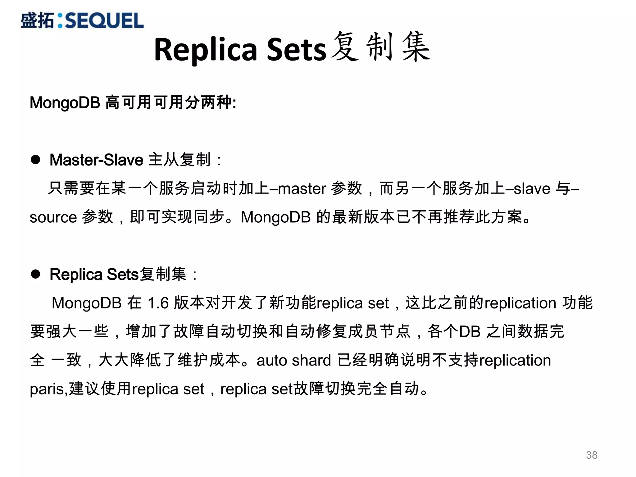 Replica Sets复制集
MongoDB 高可用可用分两种:


 Master-Slave 主从复制：
 只需要在某一个服务启动时加上–master 参数，而另一个服务加上–slave 与–
source 参数，即可实现同步。MongoDB 的最新版本已不再推荐此方案。


 Replica Sets复制集：
  MongoDB 在 1.6 版本对开发了新功能replica set，这比之前的replication 功能
要强大一些，增加了故障自动切换和自动修复成员节点，各个DB 之间数据完
全 一致，大大降低了维护成本。auto shard 已经明确说明不支持replication
paris,建议使用replica set，replica set故障切换完全自动。



                                                       38
 