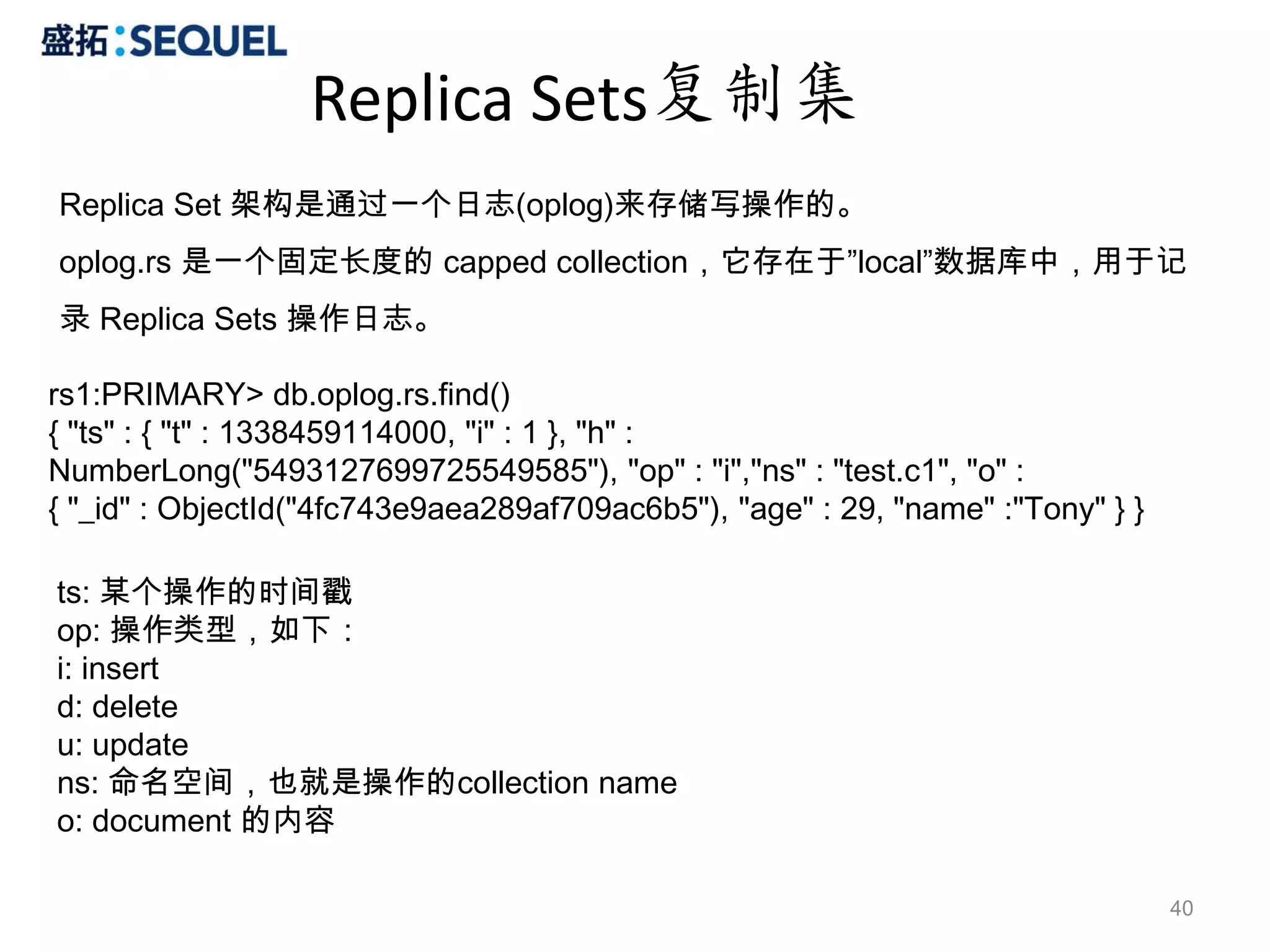 Replica Sets复制集
Replica Set 架构是通过一个日志(oplog)来存储写操作的。
oplog.rs 是一个固定长度的 capped collection，它存在于”local”数据库中，用于记
录 Replica Sets 操作日志。

rs1:PRIMARY> db.oplog.rs.find()
{ "ts" : { "t" : 1338459114000, "i" : 1 }, "h" :
NumberLong("5493127699725549585"), "op" : "i","ns" : "test.c1", "o" :
{ "_id" : ObjectId("4fc743e9aea289af709ac6b5"), "age" : 29, "name" :"Tony" } }

ts: 某个操作的时间戳
op: 操作类型，如下：
i: insert
d: delete
u: update
ns: 命名空间，也就是操作的collection name
o: document 的内容

                                                                                 40
 