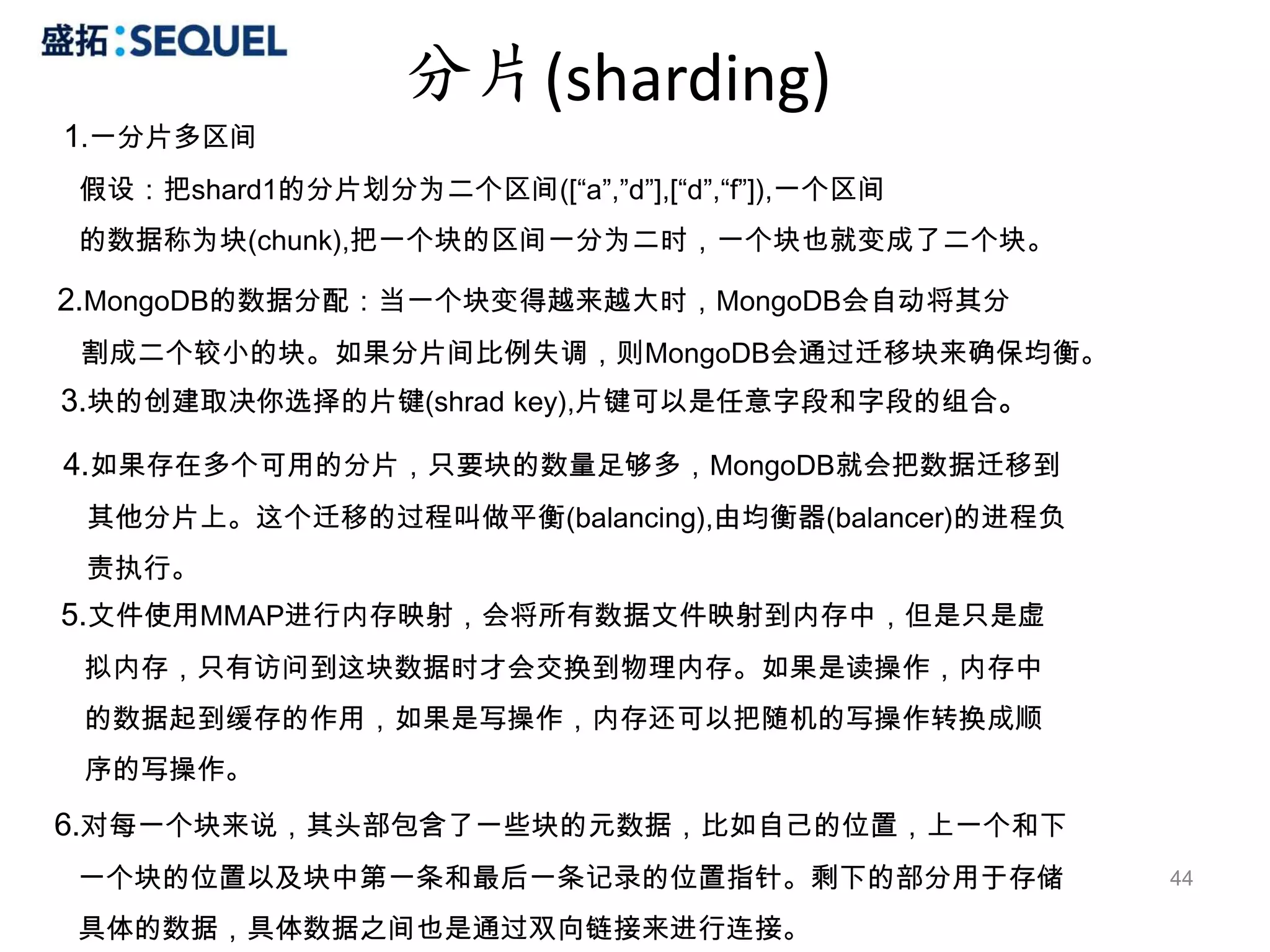 分片(sharding)
1.一分片多区间
假设：把shard1的分片划分为二个区间([“a”,”d”],[“d”,“f”]),一个区间
的数据称为块(chunk),把一个块的区间一分为二时，一个块也就变成了二个块。

2.MongoDB的数据分配：当一个块变得越来越大时，MongoDB会自动将其分
割成二个较小的块。如果分片间比例失调，则MongoDB会通过迁移块来确保均衡。
3.块的创建取决你选择的片键(shrad key),片键可以是任意字段和字段的组合。

4.如果存在多个可用的分片，只要块的数量足够多，MongoDB就会把数据迁移到
 其他分片上。这个迁移的过程叫做平衡(balancing),由均衡器(balancer)的进程负
 责执行。
5.文件使用MMAP进行内存映射，会将所有数据文件映射到内存中，但是只是虚
 拟内存，只有访问到这块数据时才会交换到物理内存。如果是读操作，内存中
 的数据起到缓存的作用，如果是写操作，内存还可以把随机的写操作转换成顺
 序的写操作。
6.对每一个块来说，其头部包含了一些块的元数据，比如自己的位置，上一个和下
一个块的位置以及块中第一条和最后一条记录的位置指针。剩下的部分用于存储                44

具体的数据，具体数据之间也是通过双向链接来进行连接。
 