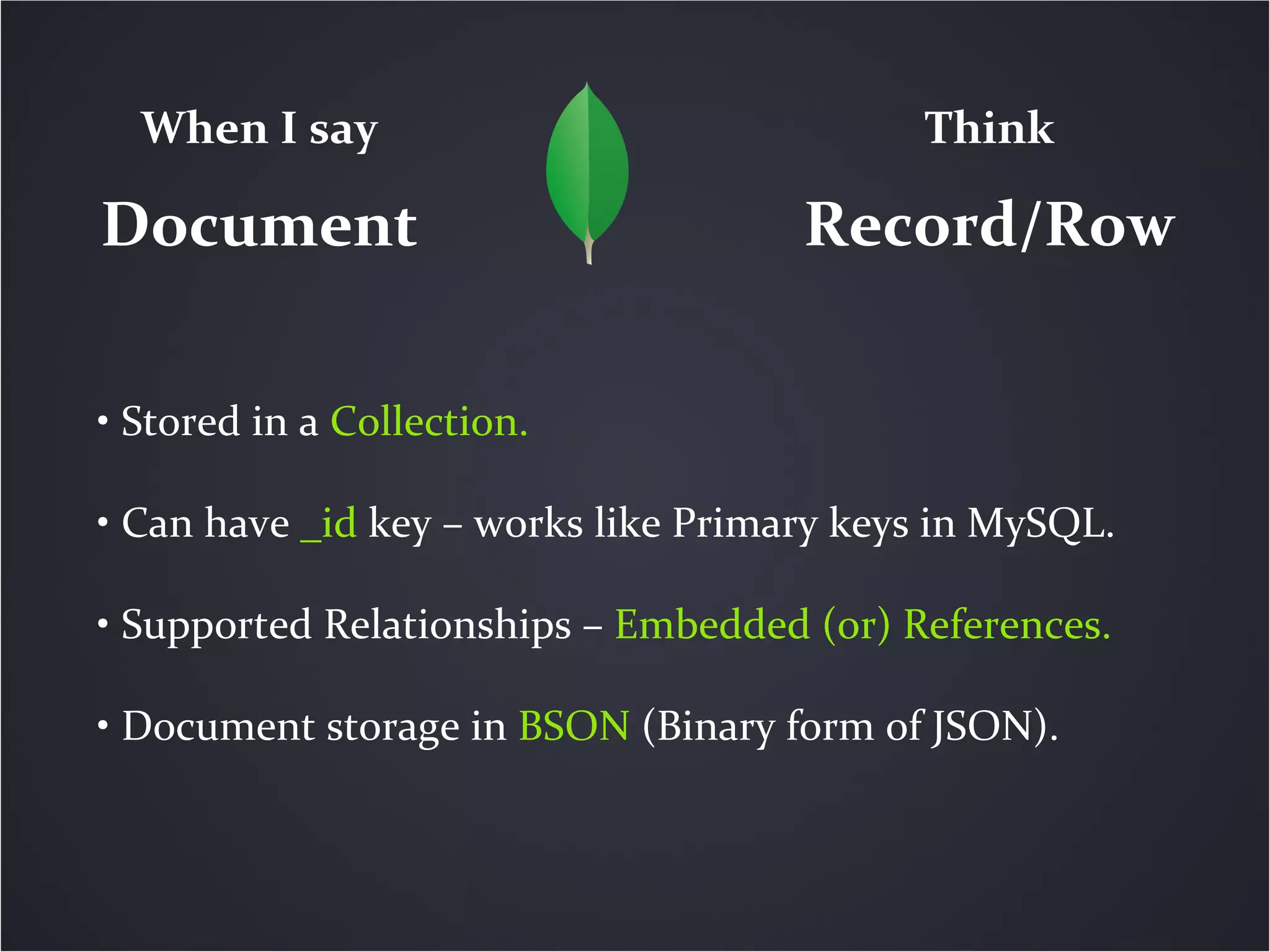 When I say                               Think

Document                             Record/Row

• Stored in a Collection.

• Can have _id key – works like Primary keys in MySQL.

• Supported Relationships – Embedded (or) References.

• Document storage in BSON (Binary form of JSON).
 
