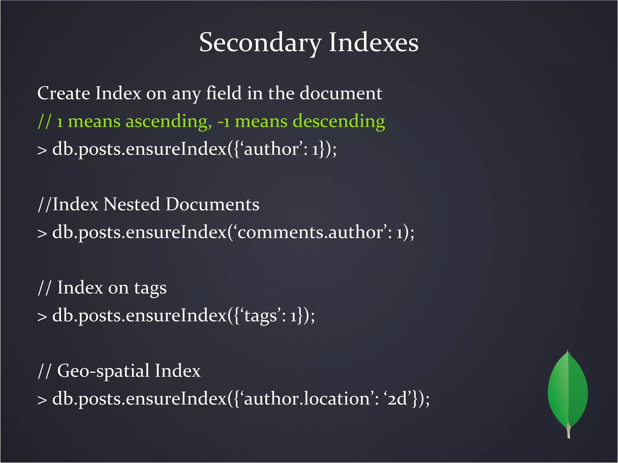 Secondary Indexes
Create Index on any field in the document
// 1 means ascending, -1 means descending
> db.posts.ensureIndex({‘author’: 1});

//Index Nested Documents
> db.posts.ensureIndex(‘comments.author’: 1);

// Index on tags
> db.posts.ensureIndex({‘tags’: 1});

// Geo-spatial Index
> db.posts.ensureIndex({‘author.location’: ‘2d’});
 