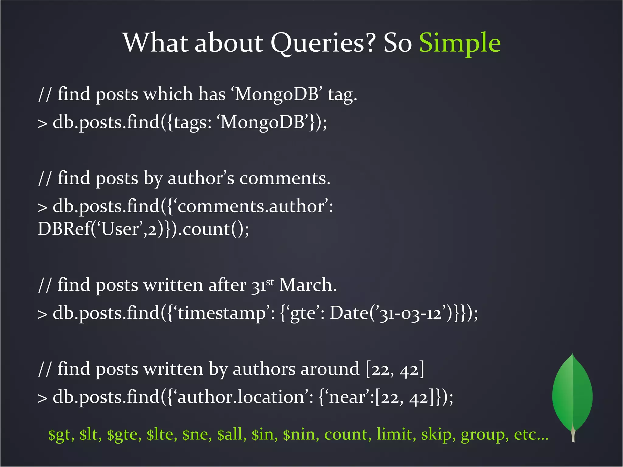 What about Queries? So Simple
// find posts which has ‘MongoDB’ tag.
> db.posts.find({tags: ‘MongoDB’});

// find posts by author’s comments.
> db.posts.find({‘comments.author’:
DBRef(‘User’,2)}).count();

// find posts written after 31st March.
> db.posts.find({‘timestamp’: {‘gte’: Date(’31-03-12’)}});

// find posts written by authors around [22, 42]
> db.posts.find({‘author.location’: {‘near’:[22, 42]});
 $gt, $lt, $gte, $lte, $ne, $all, $in, $nin, count, limit, skip, group, etc…
 