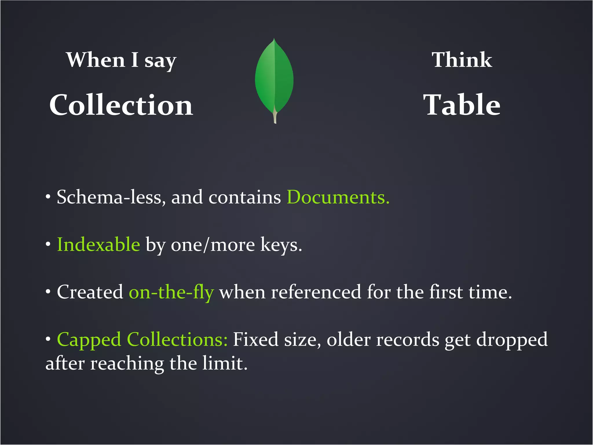 When I say                                  Think

Collection                                   Table

• Schema-less, and contains Documents.

• Indexable by one/more keys.

• Created on-the-fly when referenced for the first time.

• Capped Collections: Fixed size, older records get dropped
after reaching the limit.
 