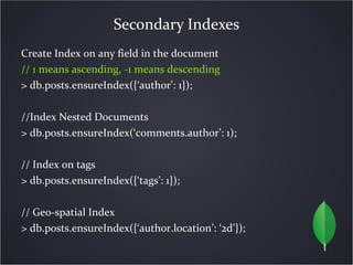 Secondary Indexes
Create Index on any field in the document
// 1 means ascending, -1 means descending
> db.posts.ensureIndex({‘author’: 1});

//Index Nested Documents
> db.posts.ensureIndex(‘comments.author’: 1);

// Index on tags
> db.posts.ensureIndex({‘tags’: 1});

// Geo-spatial Index
> db.posts.ensureIndex({‘author.location’: ‘2d’});
 