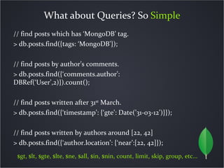 What about Queries? So Simple
// find posts which has ‘MongoDB’ tag.
> db.posts.find({tags: ‘MongoDB’});

// find posts by author’s comments.
> db.posts.find({‘comments.author’:
DBRef(‘User’,2)}).count();

// find posts written after 31st March.
> db.posts.find({‘timestamp’: {‘gte’: Date(’31-03-12’)}});

// find posts written by authors around [22, 42]
> db.posts.find({‘author.location’: {‘near’:[22, 42]});
 $gt, $lt, $gte, $lte, $ne, $all, $in, $nin, count, limit, skip, group, etc…
 