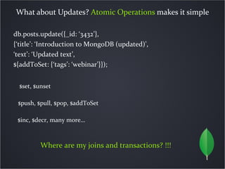 What about Updates? Atomic Operations makes it simple

db.posts.update({_id: ‘3432’},
{‘title’: ‘Introduction to MongoDB (updated)’,
‘text’: ‘Updated text’,
${addToSet: {‘tags’: ‘webinar’}});


  $set, $unset

 $push, $pull, $pop, $addToSet

 $inc, $decr, many more…



          Where are my joins and transactions? !!!
 