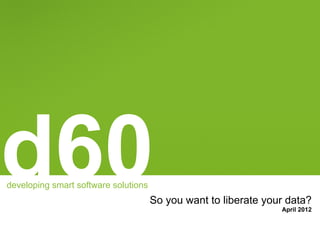 d60
developing smart software solutions
                                      So you want to liberate your data?
                                                                 April 2012
 