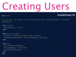 Creating Users
class User                                                           model/user.rb
attr_accessor :_id, :name, :email, :email_hash, :salt, :hashed_password, :collection,
:updated_at

 def initialize
  self.collection = 'users'
 end

 def password=(pass)
  self.salt = random_string(10) unless self.salt
  self.hashed_password = User.encrypt(pass, self.salt)
 end

 def save
  col = DB[self.collection]
  self.updated_at = Time.now
  col.save(self.to_hash)
 end
end
 