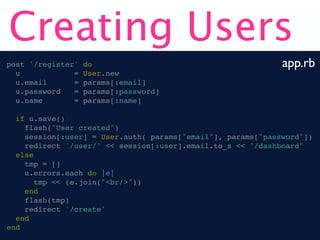 Creating Users
post '/register'   do                                        app.rb
  u            =   User.new
  u.email      =   params[:email]
  u.password   =   params[:password]
  u.name       =   params[:name]

  if u.save()
    flash("User created")
    session[:user] = User.auth( params["email"], params["password"])
    redirect '/user/' << session[:user].email.to_s << "/dashboard"
  else
    tmp = []
    u.errors.each do |e|
       tmp << (e.join("<br/>"))
    end
    flash(tmp)
    redirect '/create'
  end
end
 