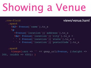 Showing a Venue
  .row-fluid                             views/venue.haml
    .span4
      %h2= @venue['name'].to_s
      %p
         =@venue['location']['address'].to_s
         %br= @venue['location']['city'].to_s +
       ' ' + @venue['location']['state'].to_s +
       ' ' + @venue['location']['postalCode'].to_s

    .span8
      %image{:src => '' << gmap_url(@venue, {:height =>
300, :width => 450}) }
 