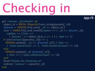 Checking in
                                                              app.rb
get '/venue/:_id/checkin' do
 object_id = BSON::ObjectId.from_string(params[:_id])
 @venue = VENUES.ﬁnd_one({ :_id => object_id })
 user = USERS.ﬁnd_and_modify(:query => { :_id => @suser._id},
    :update => {:$inc =>
        { "venues." << object_id.to_s => 1 } }, :new => 1)
 if user['venues'][params[:_id]] == 1
   VENUES.update({ :_id => @venue['_id']}, { :$inc =>
     { :'stats.usersCount' => 1, :'stats.checkinsCount' => 1}})
 else
   VENUES.update({ _id: @venue['_id']},
     { :$inc => { :'stats.checkinsCount' => 1}})
 end
 ﬂash('Thanks for checking in')
 redirect '/venue/' + params[:_id]
end
 