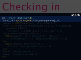 Checking in
                                                              app.rb
get '/venue/:_id/checkin' do
 object_id = BSON::ObjectId.from_string(params[:_id])
 @venue = VENUES.ﬁnd_one({ :_id => object_id })
 user = USERS.ﬁnd_and_modify(:query => { :_id => @suser._id},
    :update => {:$inc =>
        { "venues." << object_id.to_s => 1 } }, :new => 1)
 if user['venues'][params[:_id]] == 1
   VENUES.update({ :_id => @venue['_id']}, { :$inc =>
     { :'stats.usersCount' => 1, :'stats.checkinsCount' => 1}})
 else
   VENUES.update({ _id: @venue['_id']},
     { :$inc => { :'stats.checkinsCount' => 1}})
 end
 ﬂash('Thanks for checking in')
 redirect '/venue/' + params[:_id]
end
 