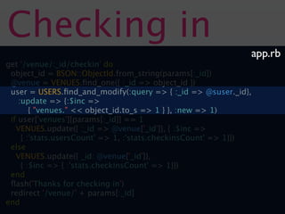 Checking in
                                                              app.rb
get '/venue/:_id/checkin' do
 object_id = BSON::ObjectId.from_string(params[:_id])
 @venue = VENUES.ﬁnd_one({ :_id => object_id })
 user = USERS.ﬁnd_and_modify(:query => { :_id => @suser._id},
    :update => {:$inc =>
        { "venues." << object_id.to_s => 1 } }, :new => 1)
 if user['venues'][params[:_id]] == 1
   VENUES.update({ :_id => @venue['_id']}, { :$inc =>
     { :'stats.usersCount' => 1, :'stats.checkinsCount' => 1}})
 else
   VENUES.update({ _id: @venue['_id']},
     { :$inc => { :'stats.checkinsCount' => 1}})
 end
 ﬂash('Thanks for checking in')
 redirect '/venue/' + params[:_id]
end
 