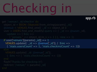 Checking in
                                                              app.rb
get '/venue/:_id/checkin' do
 object_id = BSON::ObjectId.from_string(params[:_id])
 @venue = VENUES.ﬁnd_one({ :_id => object_id })
 user = USERS.ﬁnd_and_modify(:query => { :_id => @suser._id},
    :update => {:$inc =>
        { "venues." << object_id.to_s => 1 } }, :new => 1)
 if user['venues'][params[:_id]] == 1
   VENUES.update({ :_id => @venue['_id']}, { :$inc =>
     { :'stats.usersCount' => 1, :'stats.checkinsCount' => 1}})
 else
   VENUES.update({ _id: @venue['_id']},
     { :$inc => { :'stats.checkinsCount' => 1}})
 end
 ﬂash('Thanks for checking in')
 redirect '/venue/' + params[:_id]
end
 