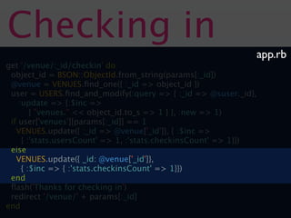 Checking in
                                                              app.rb
get '/venue/:_id/checkin' do
 object_id = BSON::ObjectId.from_string(params[:_id])
 @venue = VENUES.ﬁnd_one({ :_id => object_id })
 user = USERS.ﬁnd_and_modify(:query => { :_id => @suser._id},
    :update => {:$inc =>
        { "venues." << object_id.to_s => 1 } }, :new => 1)
 if user['venues'][params[:_id]] == 1
   VENUES.update({ :_id => @venue['_id']}, { :$inc =>
     { :'stats.usersCount' => 1, :'stats.checkinsCount' => 1}})
 else
   VENUES.update({ _id: @venue['_id']},
     { :$inc => { :'stats.checkinsCount' => 1}})
 end
 ﬂash('Thanks for checking in')
 redirect '/venue/' + params[:_id]
end
 