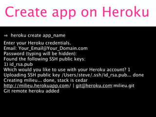 Create app on Heroku
   heroku create app_name
Enter your Heroku credentials.
Email: Your_Email@Your_Domain.com
Password (typing will be hidden):
Found the following SSH public keys:
1) id_rsa.pub
Which would you like to use with your Heroku account? 1
Uploading SSH public key /Users/steve/.ssh/id_rsa.pub... done
Creating milieu... done, stack is cedar
http://milieu.herokuapp.com/ | git@heroku.com:milieu.git
Git remote heroku added
 