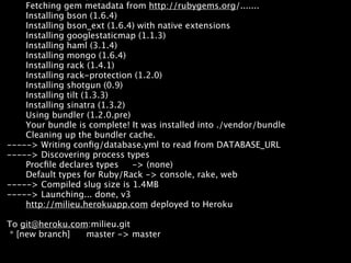 Fetching gem metadata from http://rubygems.org/.......


Pushing to Heroku
    Installing bson (1.6.4)
    Installing bson_ext (1.6.4) with native extensions
    Installing googlestaticmap (1.1.3)
    Installing haml (3.1.4)
    Installing mongo (1.6.4)
    Installing rack (1.4.1)
    Installing rack-protection (1.2.0)
    Installing shotgun (0.9)
    Installing tilt (1.3.3)
    Installing sinatra (1.3.2)
    Using bundler (1.2.0.pre)
    Your bundle is complete! It was installed into ./vendor/bundle
    Cleaning up the bundler cache.
-----> Writing conﬁg/database.yml to read from DATABASE_URL
-----> Discovering process types
    Procﬁle declares types     -> (none)
    Default types for Ruby/Rack -> console, rake, web
-----> Compiled slug size is 1.4MB
-----> Launching... done, v3
    http://milieu.herokuapp.com deployed to Heroku

To git@heroku.com:milieu.git
 * [new branch]  master -> master
 