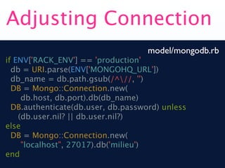 Adjusting Connection
                                    model/mongodb.rb
if ENV['RACK_ENV'] == 'production'
  db = URI.parse(ENV['MONGOHQ_URL'])
  db_name = db.path.gsub(/^//, '')
  DB = Mongo::Connection.new(
     db.host, db.port).db(db_name)
  DB.authenticate(db.user, db.password) unless
    (db.user.nil? || db.user.nil?)
else
  DB = Mongo::Connection.new(
     "localhost", 27017).db('milieu')
end
 