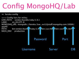 Conﬁg MongoHQ/Lab
   heroku conﬁg
=== Conﬁg Vars for milieu
GEM_PATH: vendor/bundle/ruby/1.9.1
LANG:    en_US.UTF-8
MONGOHQ_URL: mongodb://heroku:3vw...xv12@staff.mongohq.com:100XX/
appXX
PATH:    bin:vendor/bundle/ruby/1.9.1/bin:/usr/local/bin:/usr/bin:/bin
RACK_ENV: production



                               Password                   Port


                   Username                  Server               DB
 