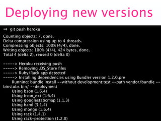 Deploying new versions
   git push heroku
Counting objects: 7, done.
Delta compression using up to 4 threads.
Compressing objects: 100% (4/4), done.
Writing objects: 100% (4/4), 424 bytes, done.
Total 4 (delta 2), reused 0 (delta 0)

-----> Heroku receiving push
-----> Removing .DS_Store ﬁles
-----> Ruby/Rack app detected
-----> Installing dependencies using Bundler version 1.2.0.pre
    Running: bundle install --without development:test --path vendor/bundle --
binstubs bin/ --deployment
    Using bson (1.6.4)
    Using bson_ext (1.6.4)
    Using googlestaticmap (1.1.3)
    Using haml (3.1.4)
    Using mongo (1.6.4)
    Using rack (1.4.1)
    Using rack-protection (1.2.0)
 