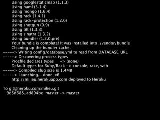 Using googlestaticmap (1.1.3)


Deploying new versions
    Using haml (3.1.4)
    Using mongo (1.6.4)
    Using rack (1.4.1)
    Using rack-protection (1.2.0)
    Using shotgun (0.9)
    Using tilt (1.3.3)
    Using sinatra (1.3.2)
    Using bundler (1.2.0.pre)
    Your bundle is complete! It was installed into ./vendor/bundle
    Cleaning up the bundler cache.
-----> Writing conﬁg/database.yml to read from DATABASE_URL
-----> Discovering process types
    Procﬁle declares types    -> (none)
    Default types for Ruby/Rack -> console, rake, web
-----> Compiled slug size is 1.4MB
-----> Launching... done, v6
    http://milieu.herokuapp.com deployed to Heroku

To git@heroku.com:milieu.git
  9d5d688..ad894be master -> master
 