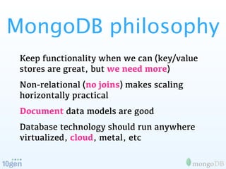 MongoDB philosophy
 Keep functionality when we can (key/value
 stores are great, but we need more)
 Non-relational (no joins) makes scaling
 horizontally practical
 Document data models are good
 Database technology should run anywhere
 virtualized, cloud, metal, etc
 