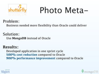 Photo Meta-
Problem:
• Business needed more ﬂexibility than Oracle could deliver

Solution:
• Use MongoDB instead of Oracle

Results:
• Developed application in one sprint cycle
• 500% cost reduction compared to Oracle
• 900% performance improvement compared to Oracle
 