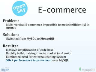 E-commerce
Problem:
• Multi-vertical E-commerce impossible to model (efﬁciently) in
  RDBMS

Solution:
• Switched from MySQL to MongoDB

Results:
•   Massive simpliﬁcation of code base
•   Rapidly build, halving time to market (and cost)
•   Eliminated need for external caching system
•   50x+ performance improvement over MySQL
 