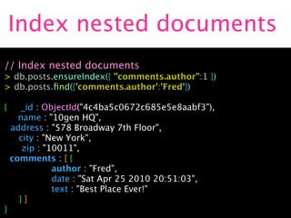 Index nested documents
// Index nested documents
> db.posts.ensureIndex({ "comments.author":1 })
> db.posts.ﬁnd({'comments.author':'Fred'})

{      _id : ObjectId("4c4ba5c0672c685e5e8aabf3"),
      name : "10gen HQ",

   address : "578 Broadway 7th Floor",

     city : "New York",

      zip : "10011",
    comments : [ {

         
 
 author : "Fred",

         
 
 date : "Sat Apr 25 2010 20:51:03",

         
 
 text : "Best Place Ever!"

     }]
}
 