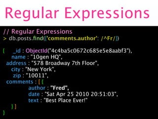 Regular Expressions
// Regular Expressions
> db.posts.ﬁnd({'comments.author': /^Fr/})

{    _id : ObjectId("4c4ba5c0672c685e5e8aabf3"),
    name : "10gen HQ",

 address : "578 Broadway 7th Floor",

 city : "New York",

   zip : "10011",
  comments : [ {

       
 
 author : "Fred",

       
 
 date : "Sat Apr 25 2010 20:51:03",

       
 
 text : "Best Place Ever!"

 }]
}
 