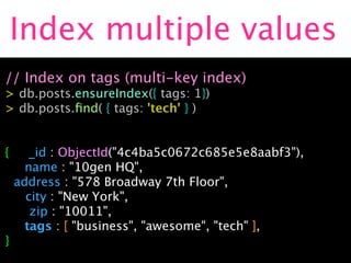 Index multiple values
// Index on tags (multi-key index)
> db.posts.ensureIndex({ tags: 1})
> db.posts.ﬁnd( { tags: 'tech' } )


{    _id : ObjectId("4c4ba5c0672c685e5e8aabf3"),
    name : "10gen HQ",

 address : "578 Broadway 7th Floor",

 city : "New York",

    zip : "10011",
    tags : [ "business", "awesome", "tech" ],
}
 