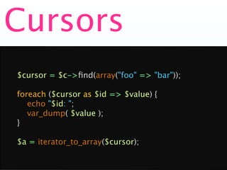 Cursors
$cursor = $c->ﬁnd(array("foo" => "bar"));

foreach ($cursor as $id => $value) {
   echo "$id: ";
   var_dump( $value );
}

$a = iterator_to_array($cursor);
 