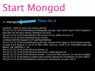 Start Mongod
   mongod                          Note the d
mongod --help for help and startup options
Thu Jul 12 23:19:49 [initandlisten] MongoDB starting : pid=32237 port=27017 dbpath=/
data/db/ 64-bit host=Steves-MacBook-Air.local
Thu Jul 12 23:19:49 [initandlisten] db version v2.0.6, pdﬁle version 4.5
Thu Jul 12 23:19:49 [initandlisten] git version:
e1c0cbc25863f6356aa4e31375add7bb49fb05bc
Thu Jul 12 23:19:49 [initandlisten] build info: Darwin erh2.10gen.cc 9.8.0 Darwin Kernel
Version 9.8.0: Wed Jul 15 16:55:01 PDT 2009; root:xnu-1228.15.4~1/RELEASE_I386 i386
BOOST_LIB_VERSION=1_40
Thu Jul 12 23:19:49 [initandlisten] options: {}
Thu Jul 12 23:19:49 [initandlisten] journal dir=/data/db/journal
Thu Jul 12 23:19:49 [initandlisten] recover : no journal ﬁles present, no recovery needed
Thu Jul 12 23:19:49 [websvr] admin web console waiting for connections on port 28017
Thu Jul 12 23:19:49 [initandlisten] waiting for connections on port 27017
 