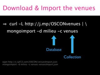 Download & Import the venues

      curl -L http://j.mp/OSCONvenues | 
   mongoimport -d milieu -c venues



                                      Database
                                                    Collection
wget http://c.spf13.com/OSCON/venuesImport.json
mongoimport -d milieu -c venues venuesImport.json
 