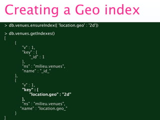 Creating a Geo index
> db.venues.ensureIndex({ 'location.geo' : '2d'})
> db.venues.getIndexes()
[

    {

    
 "v" : 1,

    
 "key" : {

    
 
 "_id" : 1

    
 },

    
 "ns" : "milieu.venues",

    
 "name" : "_id_"

    },

    {

    
 "v" : 1,

    
 "key" : {

    
 
 "location.geo" : "2d"

    
 },

    
 "ns" : "milieu.venues",

       "name" : "location.geo_"

    }
]
 