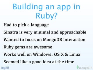 Building an app in
          Ruby?
Had to pick a language
Sinatra is very minimal and approachable
Wanted to focus on MongoDB interaction
Ruby gems are awesome
Works well on Windows, OS X & Linux
Seemed like a good idea at the time
 