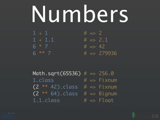 Numbers
1   + 1            #   =>   2
1   + 1.1          #   =>   2.1
6   * 7            #   =>   42
6   ** 7           #   =>   279936



Math.sqrt(65536)   #   =>   256.0
1.class            #   =>   Fixnum
(2 ** 42).class    #   =>   Fixnum
(2 ** 64).class    #   =>   Bignum
1.1.class          #   =>   Float
 