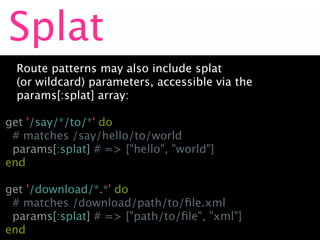Splat
  Route patterns may also include splat
  (or wildcard) parameters, accessible via the
  params[:splat] array:

get '/say/*/to/*' do
 # matches /say/hello/to/world
 params[:splat] # => ["hello", "world"]
end

get '/download/*.*' do
 # matches /download/path/to/ﬁle.xml
 params[:splat] # => ["path/to/ﬁle", "xml"]
end
 