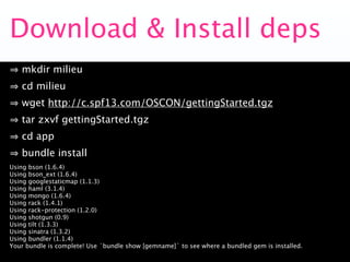 Download & Install deps
   mkdir milieu
   cd milieu
   wget http://c.spf13.com/OSCON/gettingStarted.tgz
   tar zxvf gettingStarted.tgz
   cd app
   bundle install
Using bson (1.6.4)
Using bson_ext (1.6.4)
Using googlestaticmap (1.1.3)
Using haml (3.1.4)
Using mongo (1.6.4)
Using rack (1.4.1)
Using rack-protection (1.2.0)
Using shotgun (0.9)
Using tilt (1.3.3)
Using sinatra (1.3.2)
Using bundler (1.1.4)
Your bundle is complete! Use `bundle show [gemname]` to see where a bundled gem is installed.
 