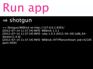 Run app
    shotgun
== Shotgun/WEBrick on http://127.0.0.1:9393/
[2012-07-14 11:37:34] INFO WEBrick 1.3.1
[2012-07-14 11:37:34] INFO ruby 1.9.3 (2012-04-20) [x86_64-
darwin11.4.0]
[2012-07-14 11:37:34] INFO WEBrick::HTTPServer#start: pid=42185
port=9393
 