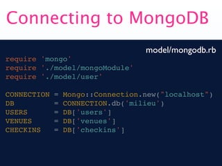 Connecting to MongoDB
                                   model/mongodb.rb
require 'mongo'
require './model/mongoModule'
require './model/user'

CONNECTION   =   Mongo::Connection.new("localhost")
DB           =   CONNECTION.db('milieu')
USERS        =   DB['users']
VENUES       =   DB['venues']
CHECKINS     =   DB['checkins']
 
