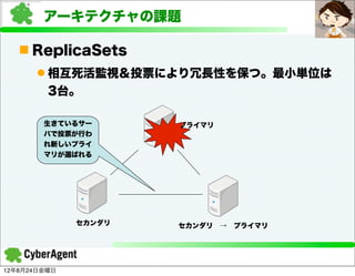 アーキテクチャの課題

   n ReplicaSets
      l 相互死活監視＆投票により冗長性を保つ。最小単位は
         3台。

        生きているサー       プライマリ
        バで投票が行わ
        れ新しいプライ
        マリが選ばれる




              セカンダリ   セカンダリ → プライマリ




12年8月24日金曜日
 