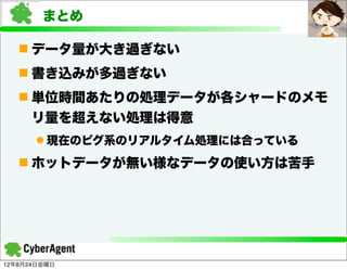 まとめ

   n データ量が大き過ぎない
   n 書き込みが多過ぎない
   n 単位時間あたりの処理データが各シャードのメモ
     リ量を超えない処理は得意
      l 現在のピグ系のリアルタイム処理には合っている
   n ホットデータが無い様なデータの使い方は苦手




12年8月24日金曜日
 
